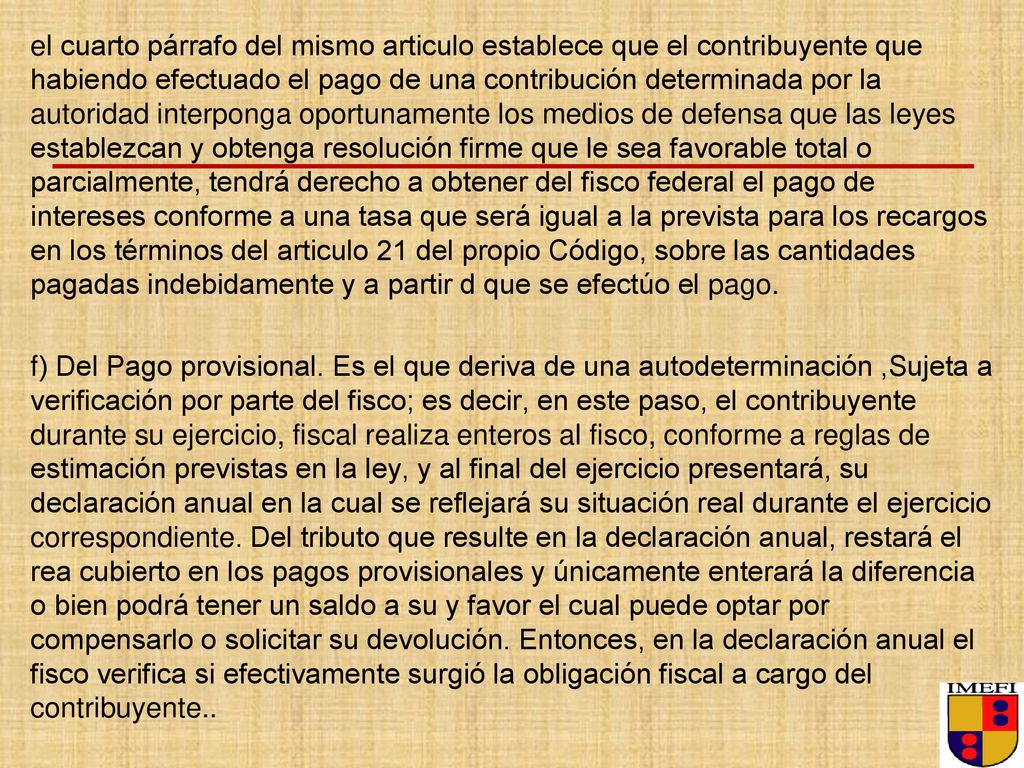 el cuarto párrafo del mismo articulo establece que el contribuyente que habiendo efectuado el pago de una contribución determinada por la autoridad interponga oportunamente los medios de defensa que las leyes establezcan y obtenga resolución firme que le sea favorable total o parcialmente, tendrá derecho a obtener del fisco federal el pago de intereses conforme a una tasa que será igual a la prevista para los recargos en los términos del articulo 21 del propio Código, sobre las cantidades pagadas indebidamente y a partir d que se efectúo el pago.