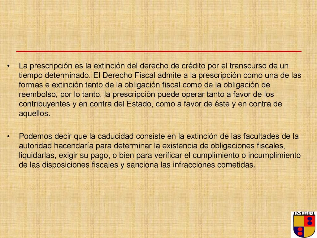 La prescripción es la extinción del derecho de crédito por el transcurso de un tiempo determinado. El Derecho Fiscal admite a la prescripción como una de las formas e extinción tanto de la obligación fiscal como de la obligación de reembolso, por lo tanto, la prescripción puede operar tanto a favor de los contribuyentes y en contra del Estado, como a favor de éste y en contra de aquellos.