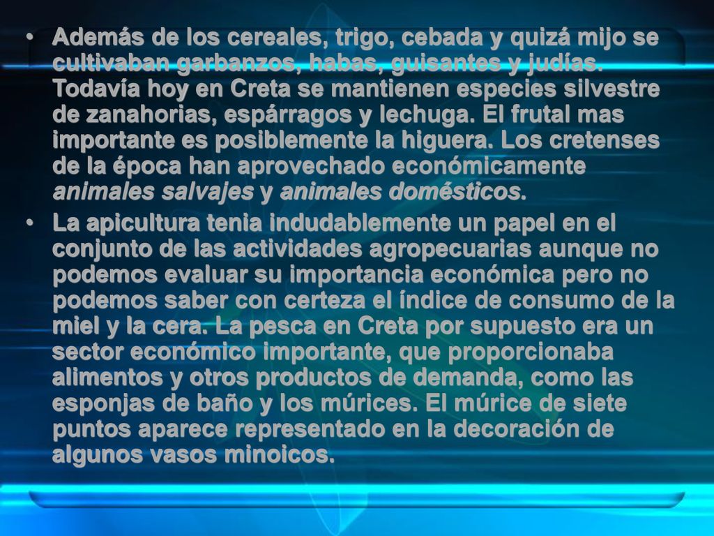 Además de los cereales, trigo, cebada y quizá mijo se cultivaban garbanzos, habas, guisantes y judías. Todavía hoy en Creta se mantienen especies silvestre de zanahorias, espárragos y lechuga. El frutal mas importante es posiblemente la higuera. Los cretenses de la época han aprovechado económicamente animales salvajes y animales domésticos.