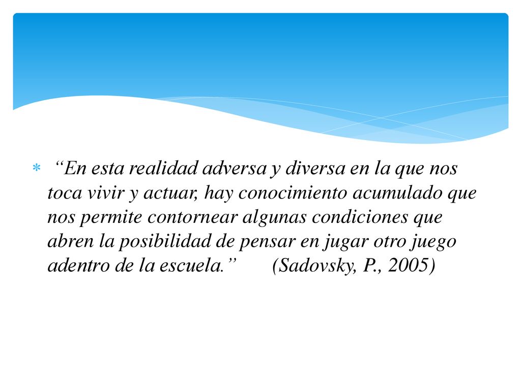 En esta realidad adversa y diversa en la que nos toca vivir y actuar, hay conocimiento acumulado que nos permite contornear algunas condiciones que abren la posibilidad de pensar en jugar otro juego adentro de la escuela. (Sadovsky, P., 2005)