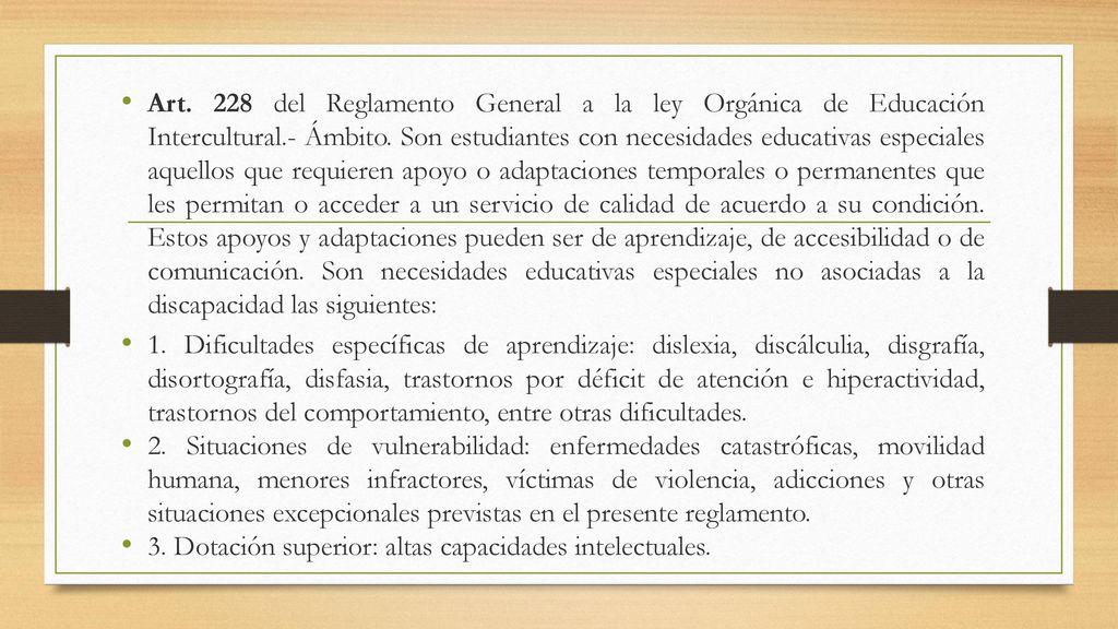 Art. 228 del Reglamento General a la ley Orgánica de Educación Intercultural.- Ámbito. Son estudiantes con necesidades educativas especiales aquellos que requieren apoyo o adaptaciones temporales o permanentes que les permitan o acceder a un servicio de calidad de acuerdo a su condición. Estos apoyos y adaptaciones pueden ser de aprendizaje, de accesibilidad o de comunicación. Son necesidades educativas especiales no asociadas a la discapacidad las siguientes: