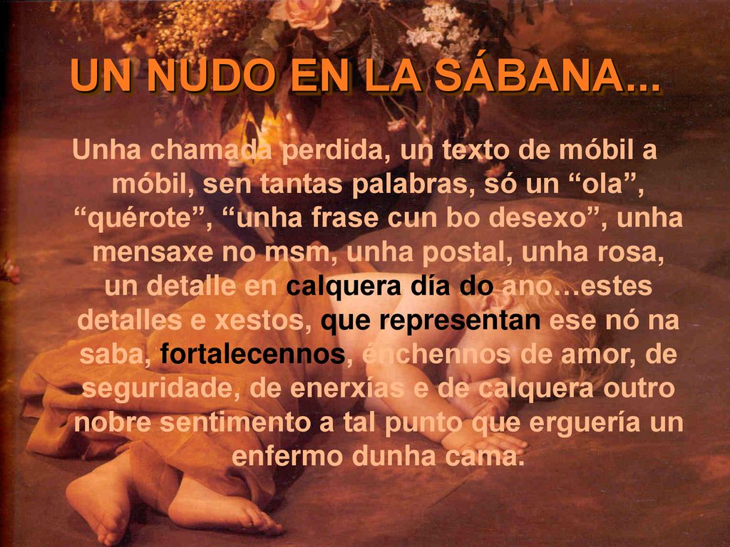 Unha chamada perdida, un texto de móbil a móbil, sen tantas palabras, só un ola , quérote , unha frase cun bo desexo , unha mensaxe no msm, unha postal, unha rosa, un detalle en calquera día do ano…estes detalles e xestos, que representan ese nó na saba, fortalecennos, énchennos de amor, de seguridade, de enerxías e de calquera outro nobre sentimento a tal punto que erguería un enfermo dunha cama.
