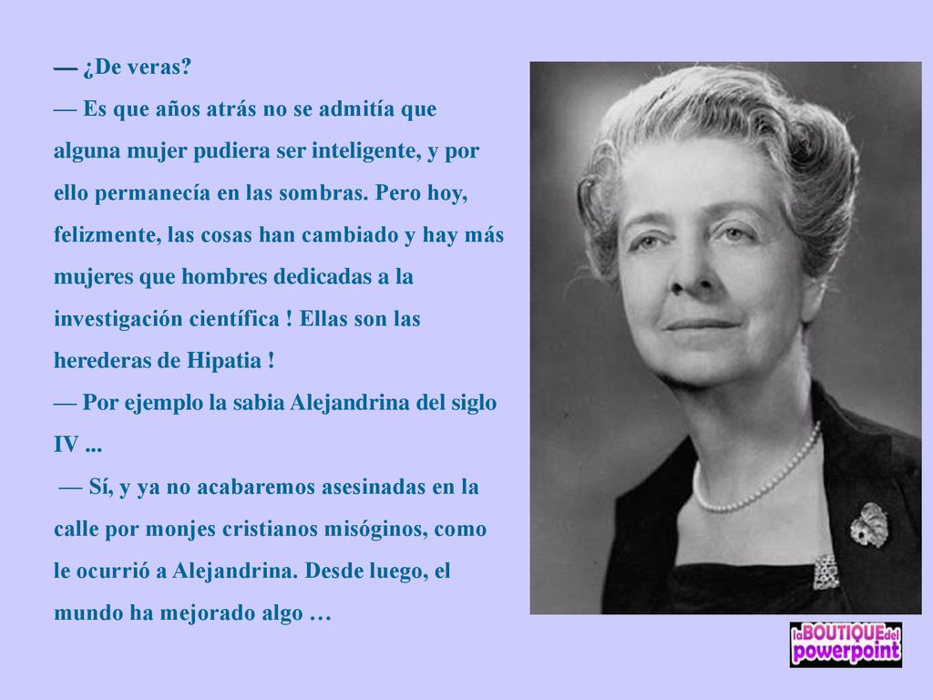 — ¿De veras — Es que años atrás no se admitía que alguna mujer pudiera ser inteligente, y por ello permanecía en las sombras. Pero hoy, felizmente, las cosas han cambiado y hay más mujeres que hombres dedicadas a la investigación científica ! Ellas son las herederas de Hipatia !