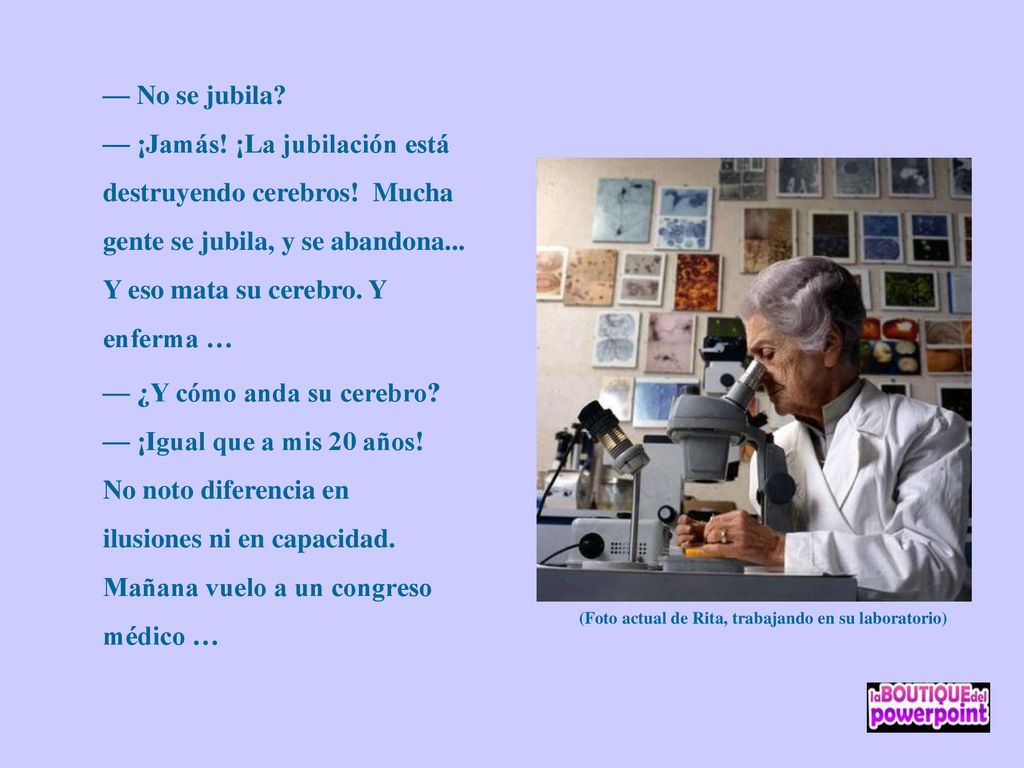 — No se jubila — ¡Jamás! ¡La jubilación está destruyendo cerebros! Mucha gente se jubila, y se abandona... Y eso mata su cerebro. Y enferma …