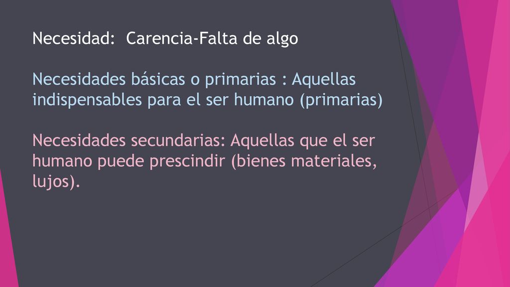 Necesidad: Carencia-Falta de algo Necesidades básicas o primarias : Aquellas indispensables para el ser humano (primarias) Necesidades secundarias: Aquellas que el ser humano puede prescindir (bienes materiales, lujos).
