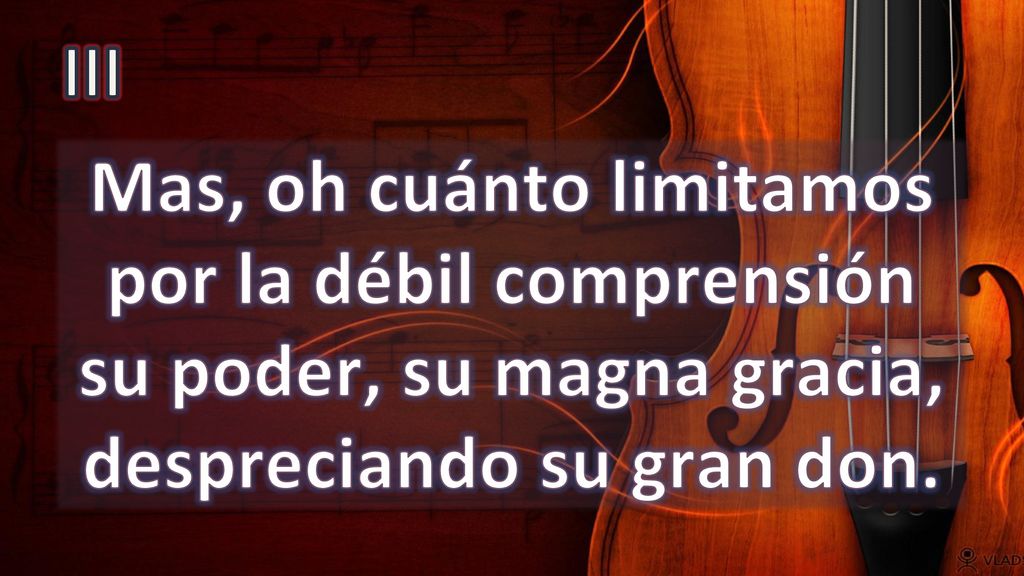 III Mas, oh cuánto limitamos por la débil comprensión su poder, su magna gracia, despreciando su gran don.