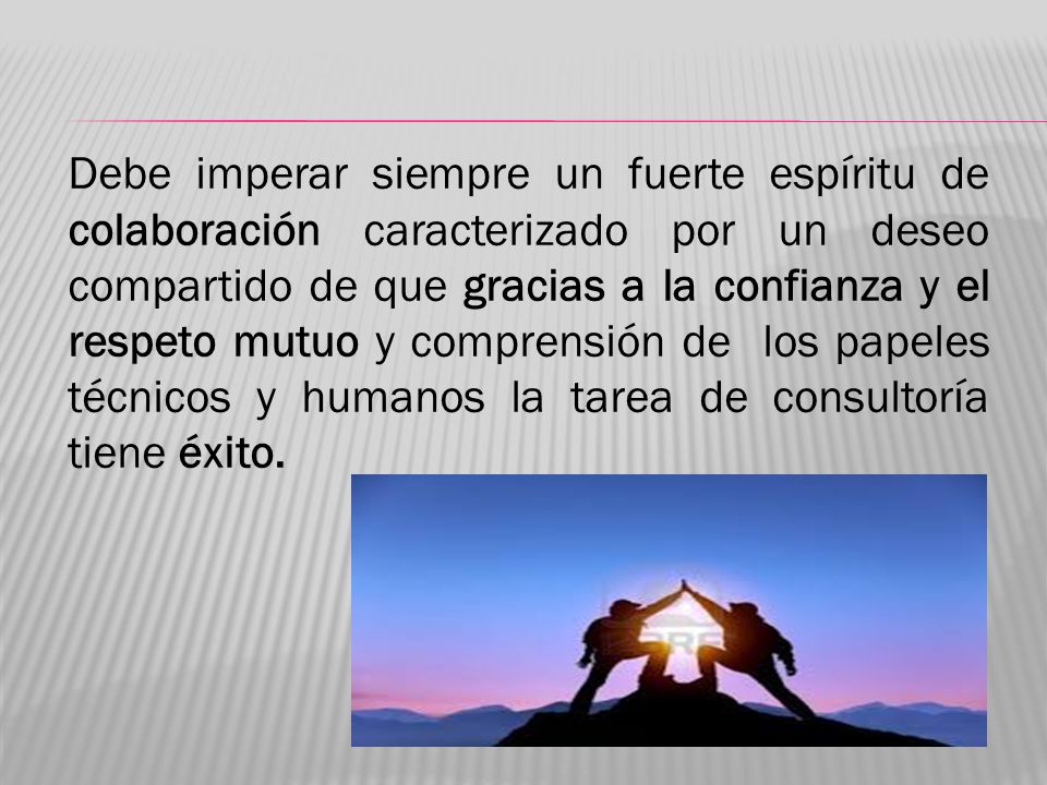 Debe imperar siempre un fuerte espíritu de colaboración caracterizado por un deseo compartido de que gracias a la confianza y el respeto mutuo y comprensión de los papeles técnicos y humanos la tarea de consultoría tiene éxito.