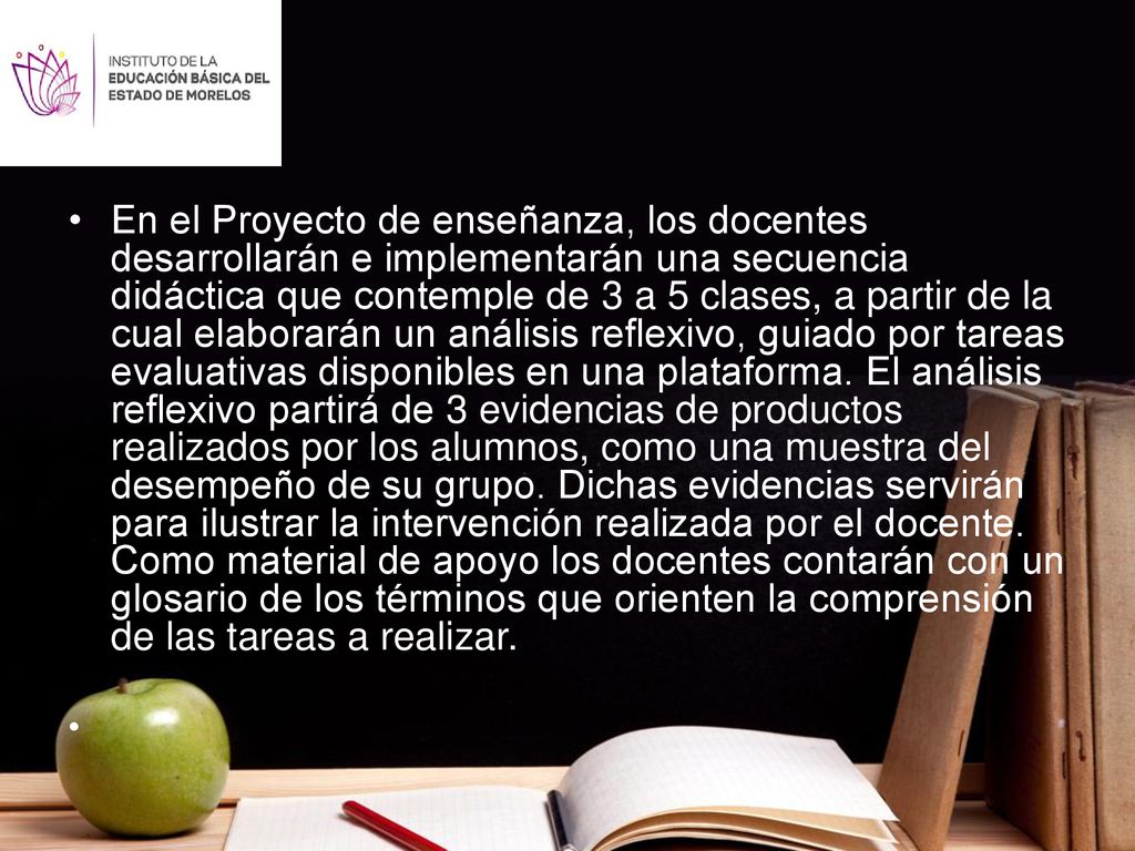 En el Proyecto de enseñanza, los docentes desarrollarán e implementarán una secuencia didáctica que contemple de 3 a 5 clases, a partir de la cual elaborarán un análisis reflexivo, guiado por tareas evaluativas disponibles en una plataforma. El análisis reflexivo partirá de 3 evidencias de productos realizados por los alumnos, como una muestra del desempeño de su grupo. Dichas evidencias servirán para ilustrar la intervención realizada por el docente. Como material de apoyo los docentes contarán con un glosario de los términos que orienten la comprensión de las tareas a realizar.