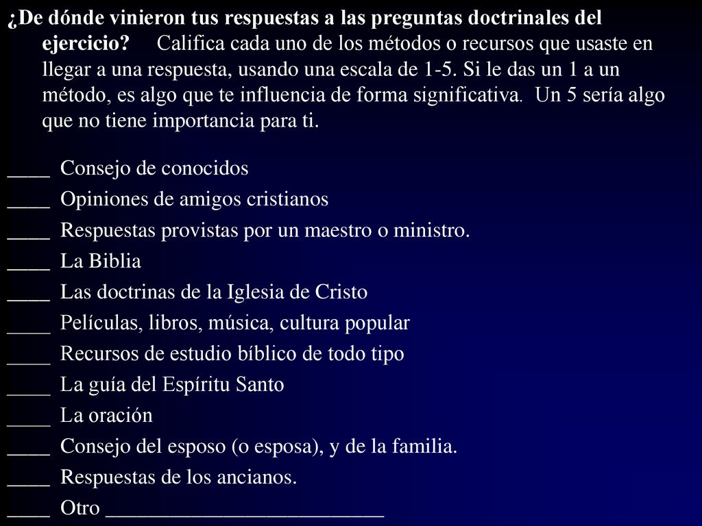 ¿De dónde vinieron tus respuestas a las preguntas doctrinales del ejercicio Califica cada uno de los métodos o recursos que usaste en llegar a una respuesta, usando una escala de 1-5. Si le das un 1 a un método, es algo que te influencia de forma significativa. Un 5 sería algo que no tiene importancia para ti.