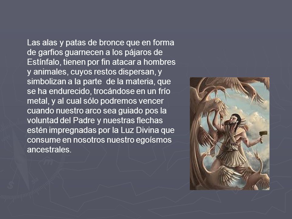 Las alas y patas de bronce que en forma de garfios guarnecen a los pájaros de Estínfalo, tienen por fin atacar a hombres y animales, cuyos restos dispersan, y simbolizan a la parte de la materia, que se ha endurecido, trocándose en un frío metal, y al cual sólo podremos vencer cuando nuestro arco sea guiado pos la voluntad del Padre y nuestras flechas estén impregnadas por la Luz Divina que consume en nosotros nuestro egoísmos ancestrales.
