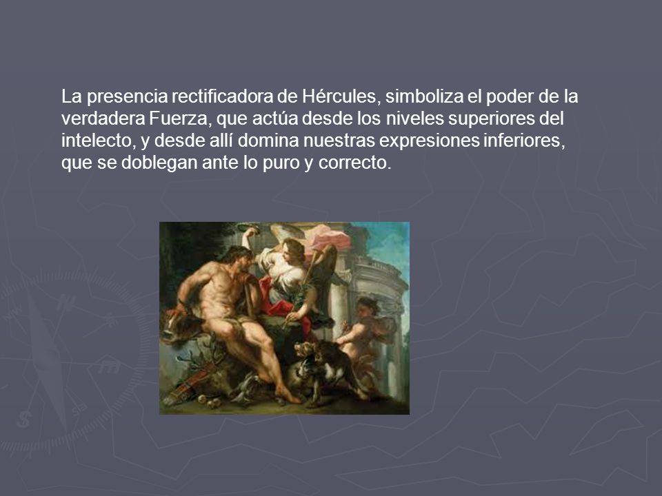 La presencia rectificadora de Hércules, simboliza el poder de la verdadera Fuerza, que actúa desde los niveles superiores del intelecto, y desde allí domina nuestras expresiones inferiores, que se doblegan ante lo puro y correcto.
