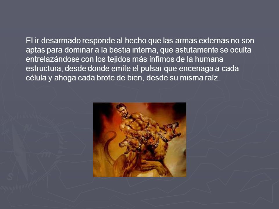 El ir desarmado responde al hecho que las armas externas no son aptas para dominar a la bestia interna, que astutamente se oculta entrelazándose con los tejidos más ínfimos de la humana estructura, desde donde emite el pulsar que encenaga a cada célula y ahoga cada brote de bien, desde su misma raíz.