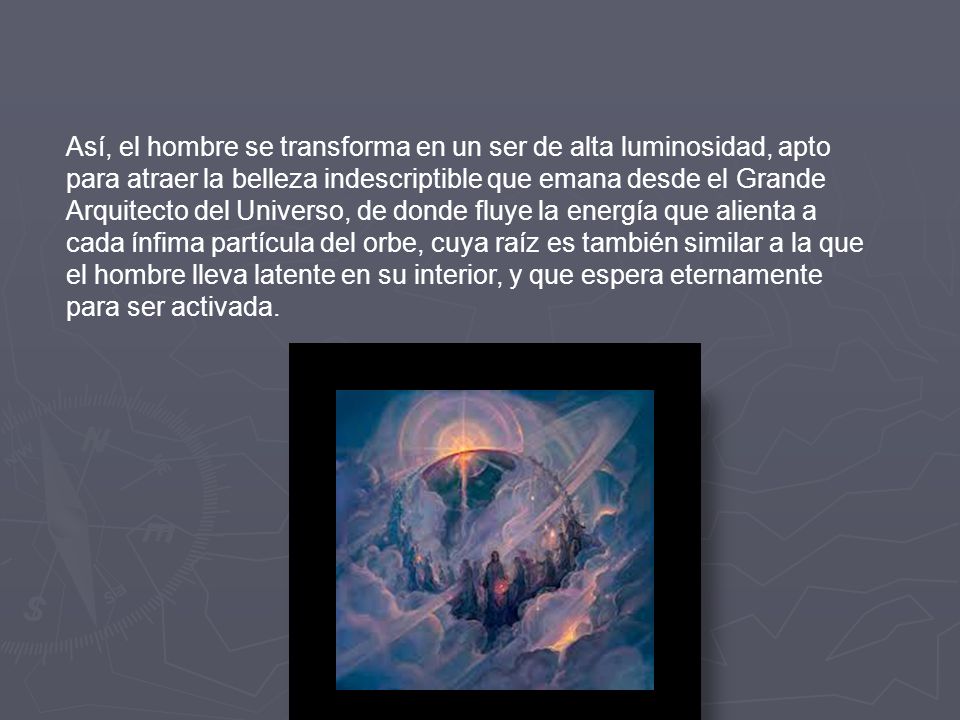 Así, el hombre se transforma en un ser de alta luminosidad, apto para atraer la belleza indescriptible que emana desde el Grande Arquitecto del Universo, de donde fluye la energía que alienta a cada ínfima partícula del orbe, cuya raíz es también similar a la que el hombre lleva latente en su interior, y que espera eternamente para ser activada.