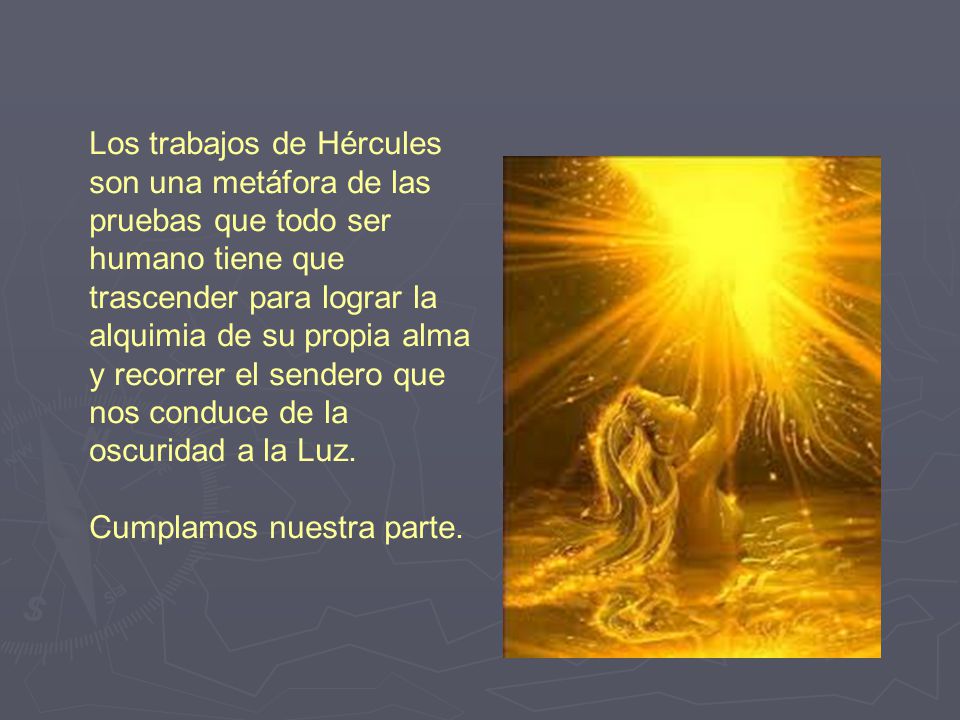 Los trabajos de Hércules son una metáfora de las pruebas que todo ser humano tiene que trascender para lograr la alquimia de su propia alma y recorrer el sendero que nos conduce de la oscuridad a la Luz.