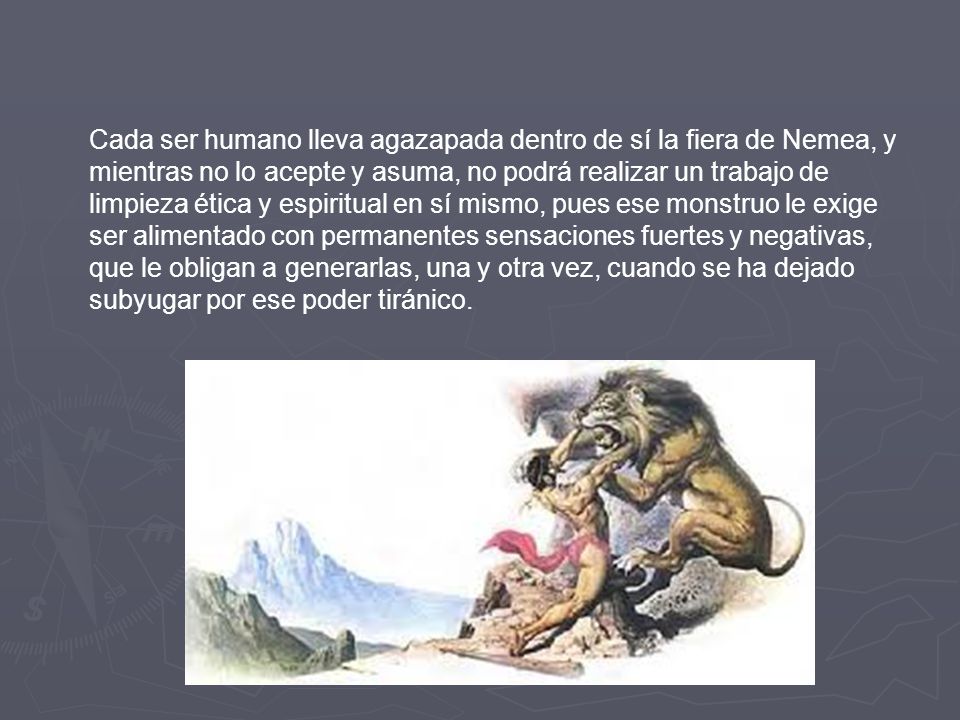 Cada ser humano lleva agazapada dentro de sí la fiera de Nemea, y mientras no lo acepte y asuma, no podrá realizar un trabajo de limpieza ética y espiritual en sí mismo, pues ese monstruo le exige ser alimentado con permanentes sensaciones fuertes y negativas, que le obligan a generarlas, una y otra vez, cuando se ha dejado subyugar por ese poder tiránico.