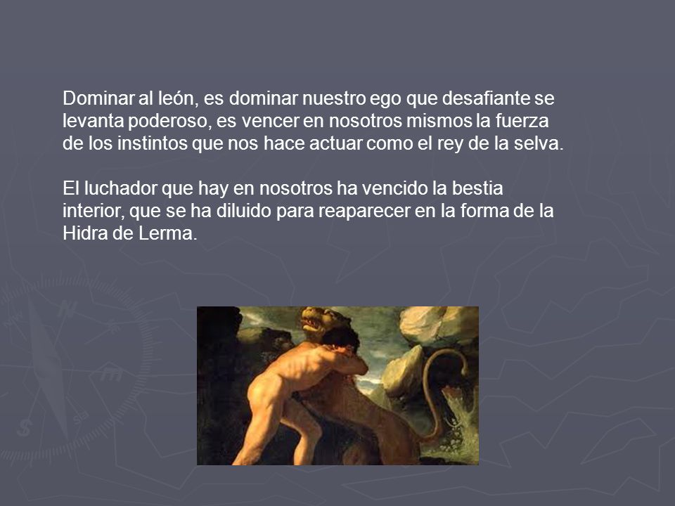 Dominar al león, es dominar nuestro ego que desafiante se levanta poderoso, es vencer en nosotros mismos la fuerza de los instintos que nos hace actuar como el rey de la selva.