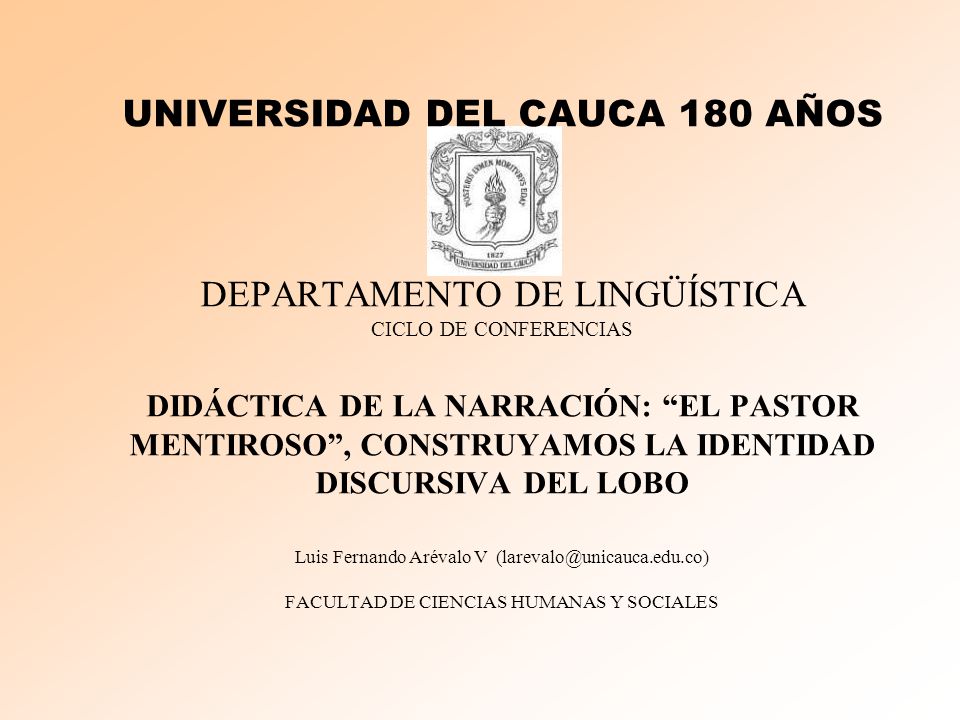 UNIVERSIDAD DEL CAUCA 180 AÑOS DEPARTAMENTO DE LINGÜÍSTICA CICLO DE CONFERENCIAS DIDÁCTICA DE LA NARRACIÓN: EL PASTOR MENTIROSO , CONSTRUYAMOS LA IDENTIDAD DISCURSIVA DEL LOBO Luis Fernando Arévalo V FACULTAD DE CIENCIAS HUMANAS Y SOCIALES