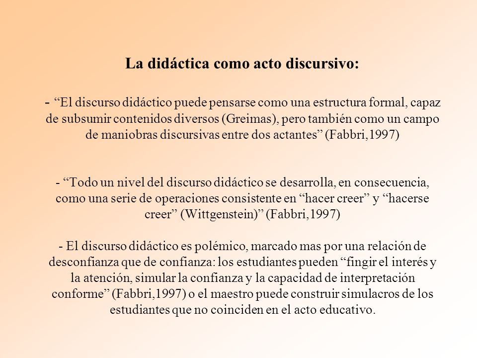 La didáctica como acto discursivo: - El discurso didáctico puede pensarse como una estructura formal, capaz de subsumir contenidos diversos (Greimas), pero también como un campo de maniobras discursivas entre dos actantes (Fabbri,1997) - Todo un nivel del discurso didáctico se desarrolla, en consecuencia, como una serie de operaciones consistente en hacer creer y hacerse creer (Wittgenstein) (Fabbri,1997) - El discurso didáctico es polémico, marcado mas por una relación de desconfianza que de confianza: los estudiantes pueden fingir el interés y la atención, simular la confianza y la capacidad de interpretación conforme (Fabbri,1997) o el maestro puede construir simulacros de los estudiantes que no coinciden en el acto educativo.