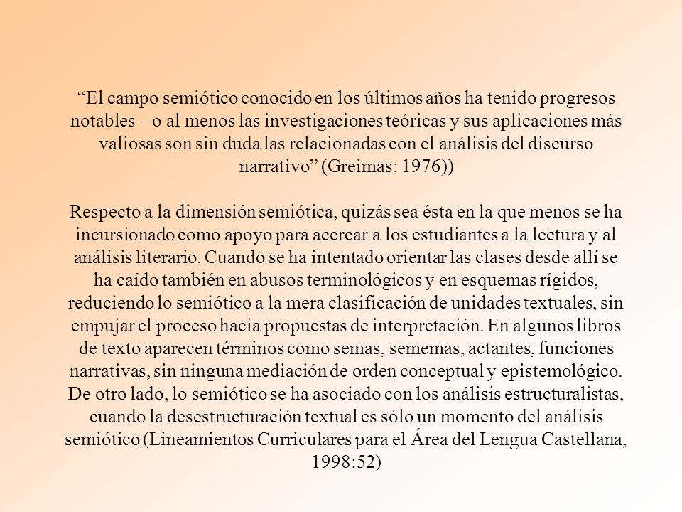 El campo semiótico conocido en los últimos años ha tenido progresos notables – o al menos las investigaciones teóricas y sus aplicaciones más valiosas son sin duda las relacionadas con el análisis del discurso narrativo (Greimas: 1976)) Respecto a la dimensión semiótica, quizás sea ésta en la que menos se ha incursionado como apoyo para acercar a los estudiantes a la lectura y al análisis literario.