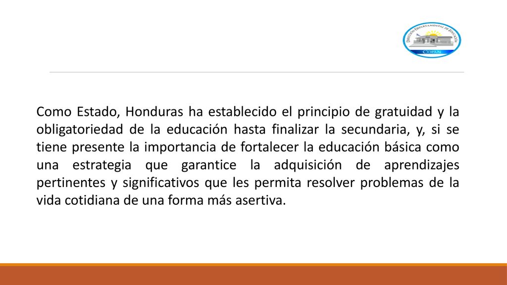 Como Estado, Honduras ha establecido el principio de gratuidad y la obligatoriedad de la educación hasta finalizar la secundaria, y, si se tiene presente la importancia de fortalecer la educación básica como una estrategia que garantice la adquisición de aprendizajes pertinentes y significativos que les permita resolver problemas de la vida cotidiana de una forma más asertiva.