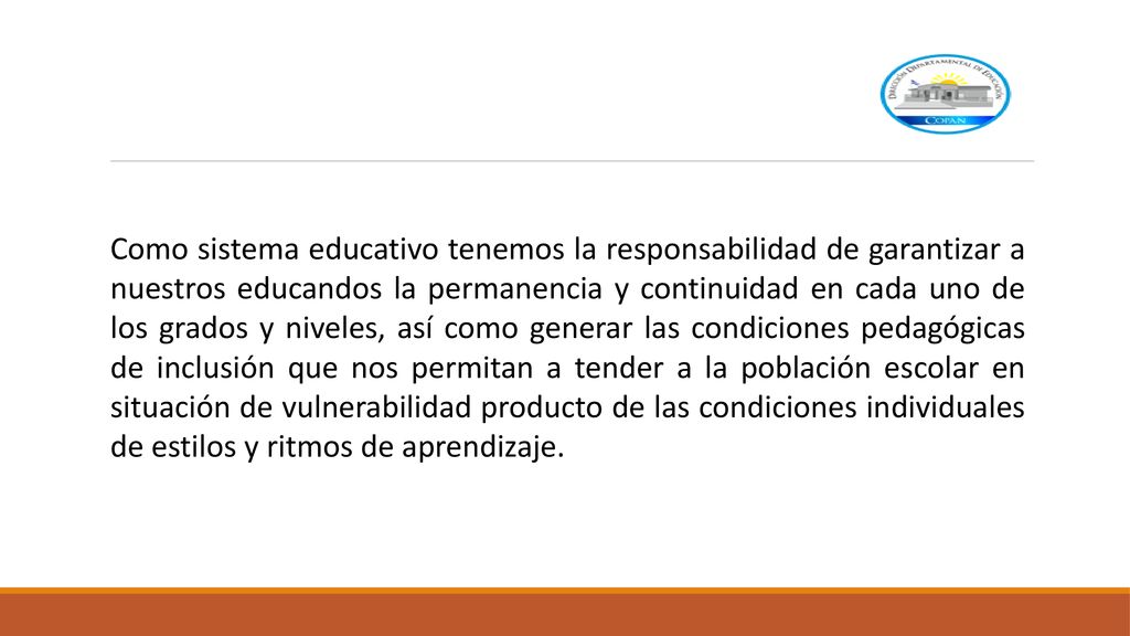 Como sistema educativo tenemos la responsabilidad de garantizar a nuestros educandos la permanencia y continuidad en cada uno de los grados y niveles, así como generar las condiciones pedagógicas de inclusión que nos permitan a tender a la población escolar en situación de vulnerabilidad producto de las condiciones individuales de estilos y ritmos de aprendizaje.