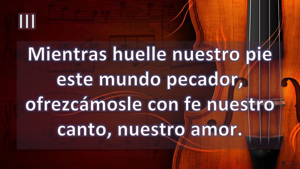 III Mientras huelle nuestro pie este mundo pecador, ofrezcámosle con fe nuestro canto, nuestro amor.