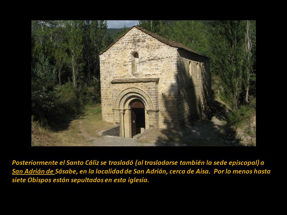 Posteriormente el Santo Cáliz se trasladó (al trasladarse también la sede episcopal) a San Adrián de Sásabe, en la localidad de San Adrián, cerca de Aisa. Por lo menos hasta siete Obispos están sepultados en esta iglesia.