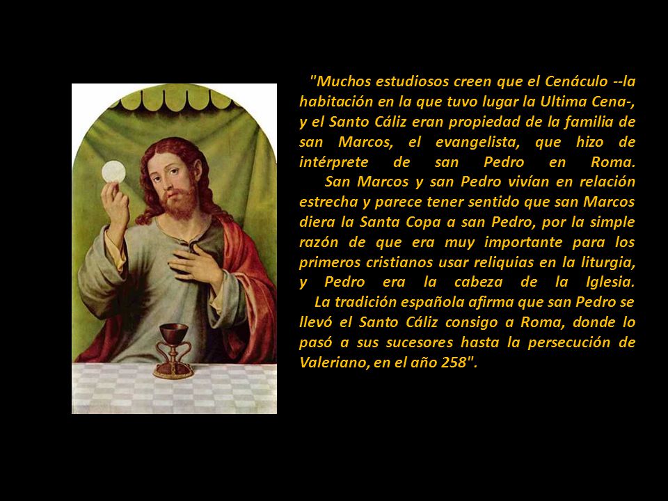 Muchos estudiosos creen que el Cenáculo --la habitación en la que tuvo lugar la Ultima Cena-, y el Santo Cáliz eran propiedad de la familia de san Marcos, el evangelista, que hizo de intérprete de san Pedro en Roma.