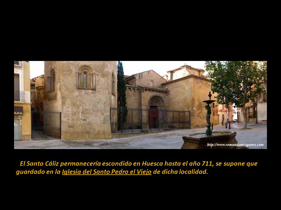 El Santo Cáliz permanecería escondido en Huesca hasta el año 711, se supone que guardado en la Iglesia del Santo Pedro el Viejo de dicha localidad.