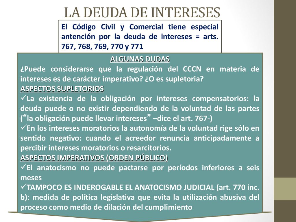 LA DEUDA DE INTERESES El Código Civil y Comercial tiene especial antención por la deuda de intereses = arts. 767, 768, 769, 770 y 771.