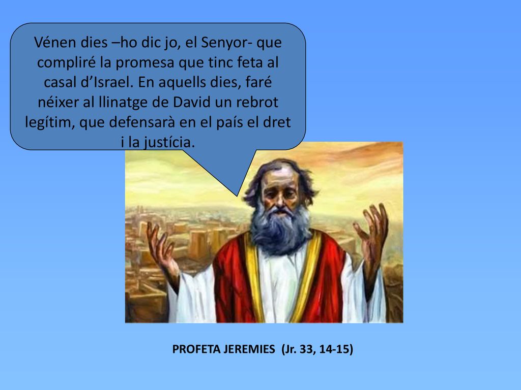 Vénen dies –ho dic jo, el Senyor- que compliré la promesa que tinc feta al casal d’Israel. En aquells dies, faré néixer al llinatge de David un rebrot legítim, que defensarà en el país el dret i la justícia.