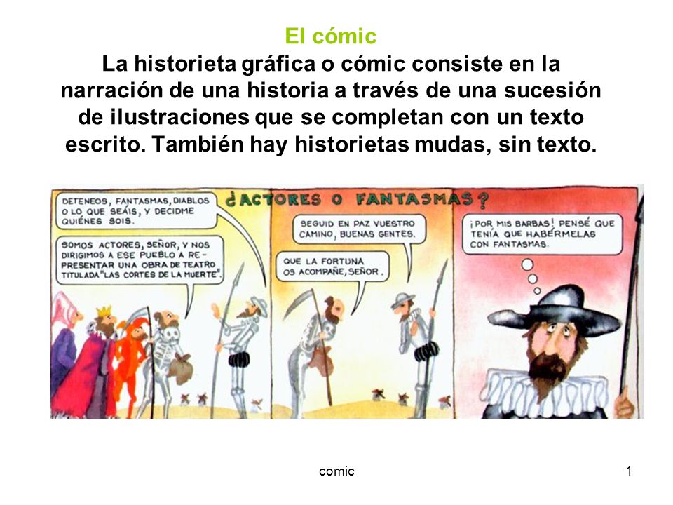 El cómic La historieta gráfica o cómic consiste en la narración de una historia a través de una sucesión de ilustraciones que se completan con un texto escrito. También hay historietas mudas, sin texto.
