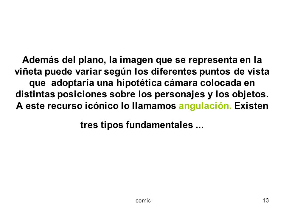 Además del plano, la imagen que se representa en la viñeta puede variar según los diferentes puntos de vista que adoptaría una hipotética cámara colocada en distintas posiciones sobre los personajes y los objetos. A este recurso icónico lo llamamos angulación. Existen tres tipos fundamentales ...