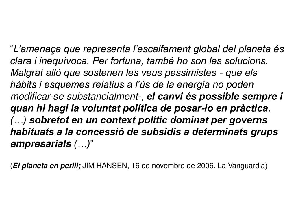 L’amenaça que representa l’escalfament global del planeta és clara i inequívoca. Per fortuna, també ho son les solucions. Malgrat allò que sostenen les veus pessimistes - que els hàbits i esquemes relatius a l’ús de la energia no poden modificar-se substancialment-, el canvi és possible sempre i quan hi hagi la voluntat política de posar-lo en pràctica. (…) sobretot en un context polític dominat per governs habituats a la concessió de subsidis a determinats grups empresarials (…)