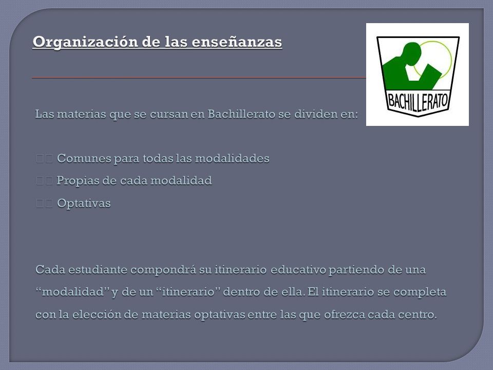 Organización de las enseñanzas Las materias que se cursan en Bachillerato se dividen en: 􀂾 Comunes para todas las modalidades 􀂾 Propias de cada modalidad 􀂾 Optativas Cada estudiante compondrá su itinerario educativo partiendo de una modalidad y de un itinerario dentro de ella.