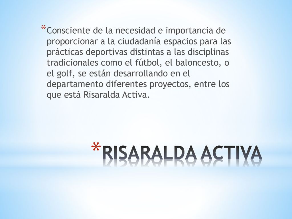 Consciente de la necesidad e importancia de proporcionar a la ciudadanía espacios para las prácticas deportivas distintas a las disciplinas tradicionales como el fútbol, el baloncesto, o el golf, se están desarrollando en el departamento diferentes proyectos, entre los que está Risaralda Activa.
