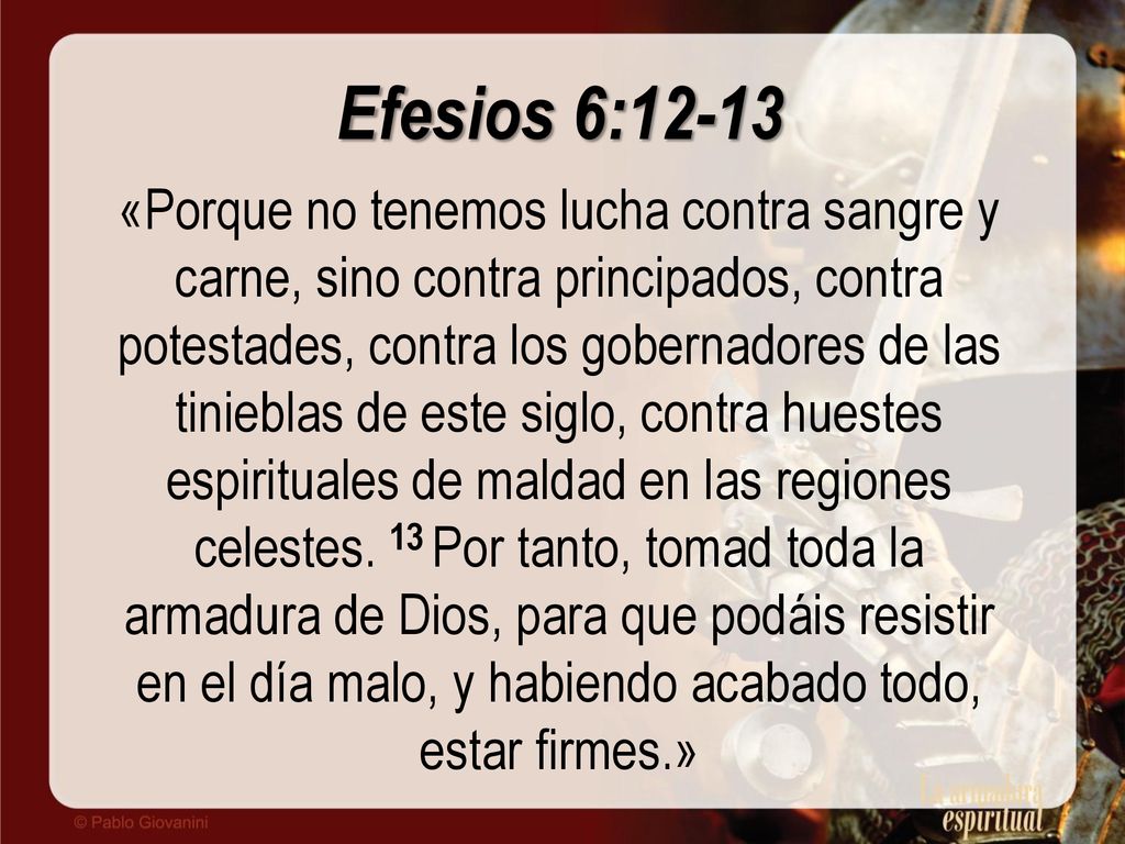 Efesios 6:12-13 «Porque no tenemos lucha contra sangre y carne, sino contra principados, contra potestades, contra los gobernadores de las tinieblas de este siglo, contra huestes espirituales de maldad en las regiones celestes.