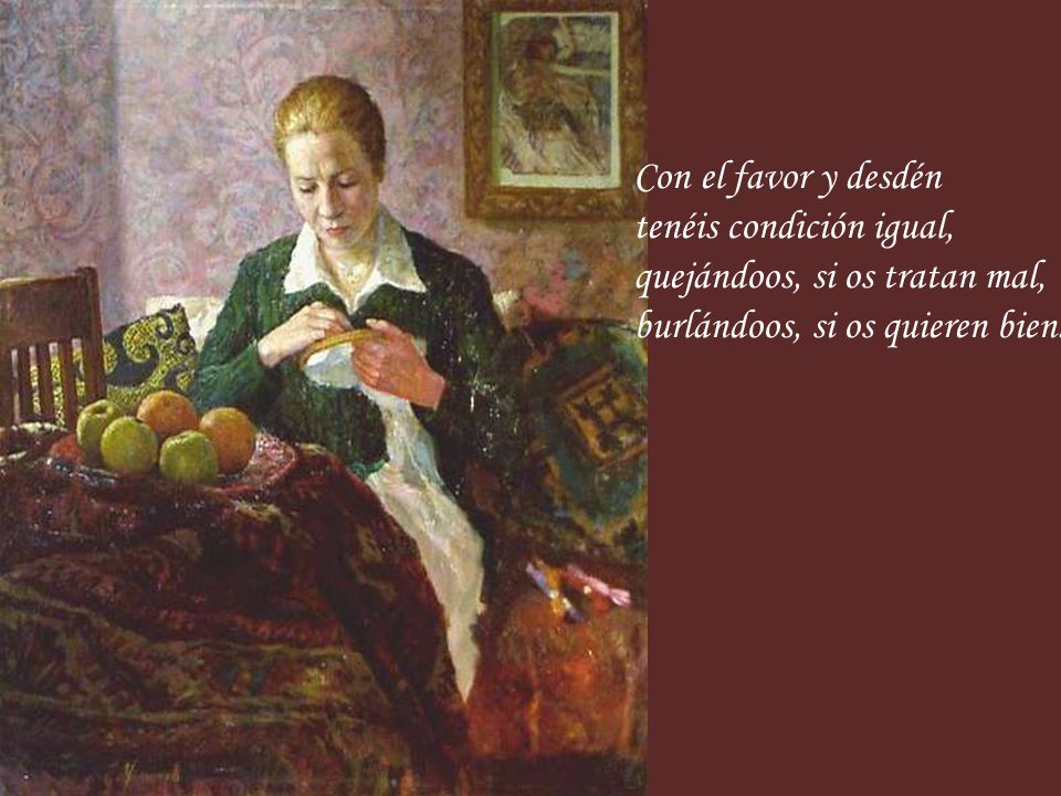 Con el favor y desdén tenéis condición igual, quejándoos, si os tratan mal, burlándoos, si os quieren bien.
