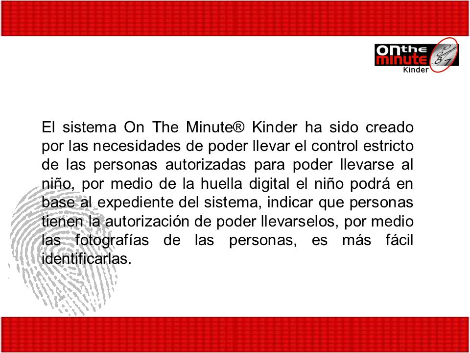 El sistema On The Minute® Kinder ha sido creado por las necesidades de poder llevar el control estricto de las personas autorizadas para poder llevarse al niño, por medio de la huella digital el niño podrá en base al expediente del sistema, indicar que personas tienen la autorización de poder llevarselos, por medio las fotografías de las personas, es más fácil identificarlas.