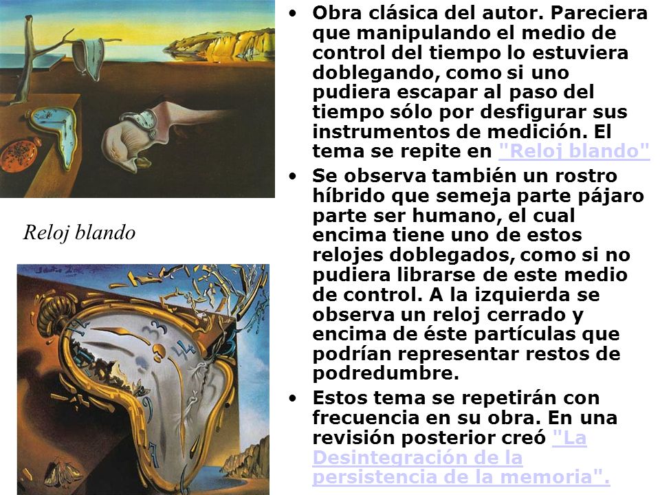 Obra clásica del autor. Pareciera que manipulando el medio de control del tiempo lo estuviera doblegando, como si uno pudiera escapar al paso del tiempo sólo por desfigurar sus instrumentos de medición. El tema se repite en Reloj blando