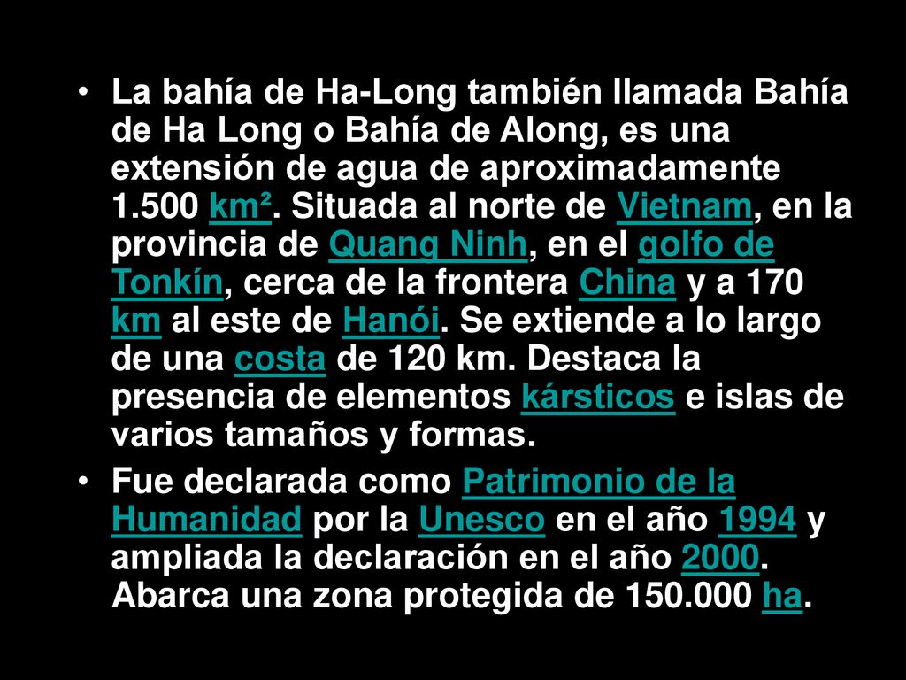 La bahía de Ha-Long también llamada Bahía de Ha Long o Bahía de Along, es una extensión de agua de aproximadamente km². Situada al norte de Vietnam, en la provincia de Quang Ninh, en el golfo de Tonkín, cerca de la frontera China y a 170 km al este de Hanói. Se extiende a lo largo de una costa de 120 km. Destaca la presencia de elementos kársticos e islas de varios tamaños y formas.