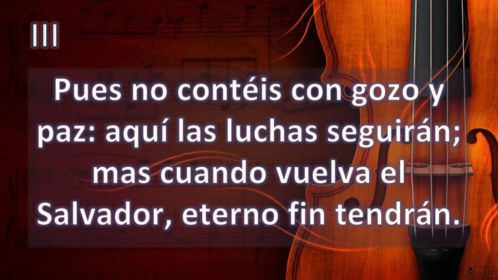 III Pues no contéis con gozo y paz: aquí las luchas seguirán; mas cuando vuelva el Salvador, eterno fin tendrán.