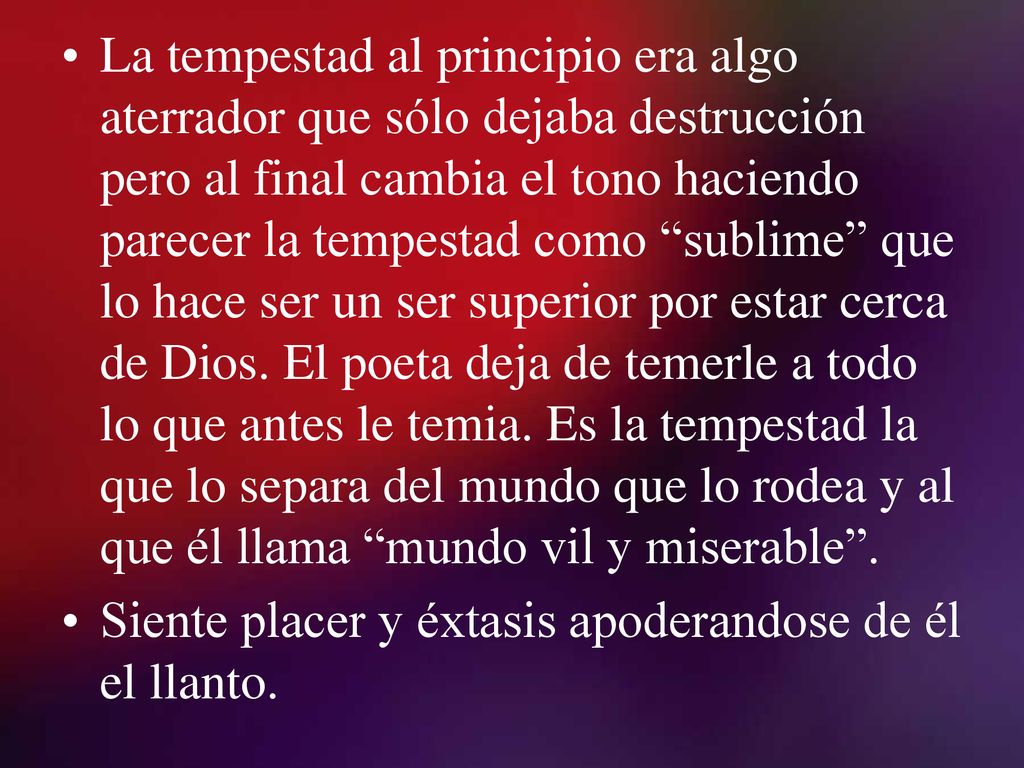 La tempestad al principio era algo aterrador que sólo dejaba destrucción pero al final cambia el tono haciendo parecer la tempestad como sublime que lo hace ser un ser superior por estar cerca de Dios. El poeta deja de temerle a todo lo que antes le temia. Es la tempestad la que lo separa del mundo que lo rodea y al que él llama mundo vil y miserable .