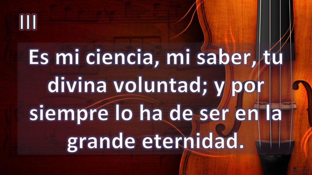 III Es mi ciencia, mi saber, tu divina voluntad; y por siempre lo ha de ser en la grande eternidad.