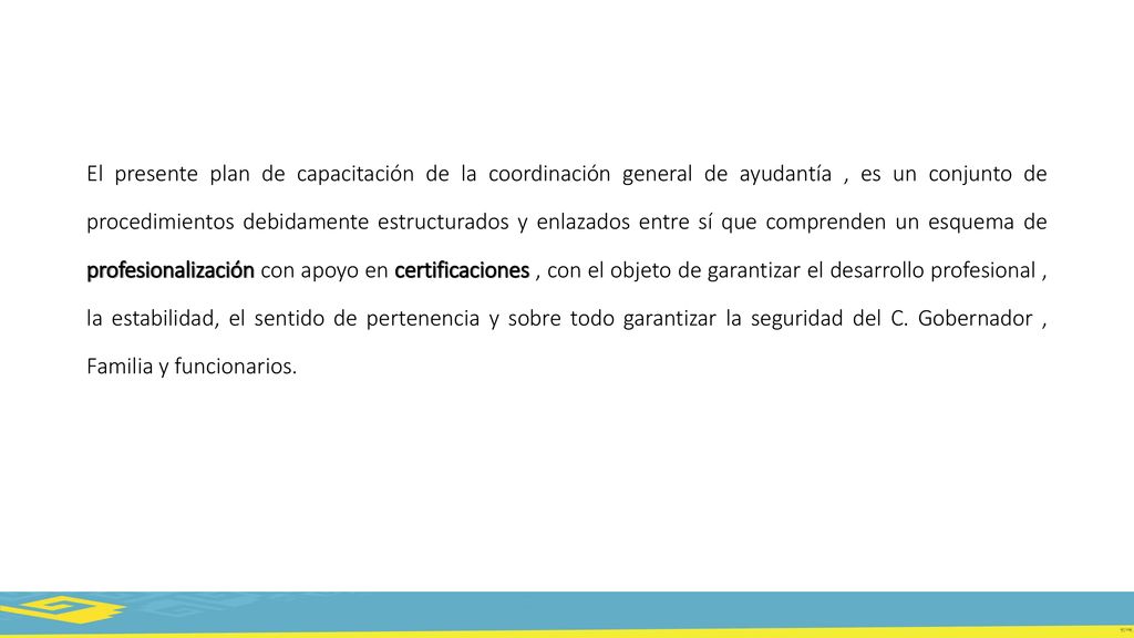 El presente plan de capacitación de la coordinación general de ayudantía , es un conjunto de procedimientos debidamente estructurados y enlazados entre sí que comprenden un esquema de profesionalización con apoyo en certificaciones , con el objeto de garantizar el desarrollo profesional , la estabilidad, el sentido de pertenencia y sobre todo garantizar la seguridad del C.