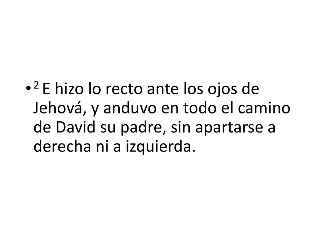 2 E hizo lo recto ante los ojos de Jehová, y anduvo en todo el camino de David su padre, sin apartarse a derecha ni a izquierda.