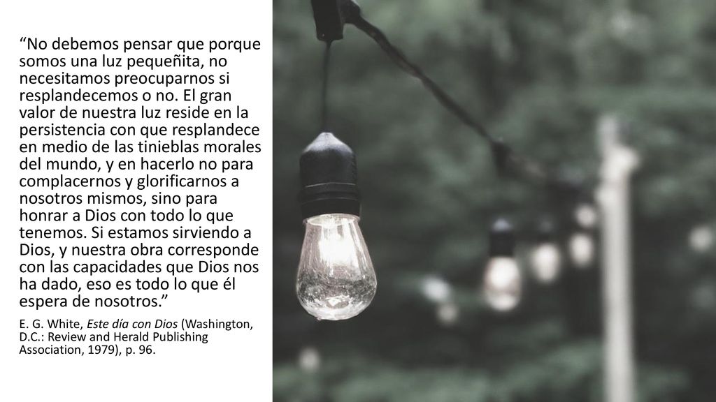 No debemos pensar que porque somos una luz pequeñita, no necesitamos preocuparnos si resplandecemos o no. El gran valor de nuestra luz reside en la persistencia con que resplandece en medio de las tinieblas morales del mundo, y en hacerlo no para complacernos y glorificarnos a nosotros mismos, sino para honrar a Dios con todo lo que tenemos. Si estamos sirviendo a Dios, y nuestra obra corresponde con las capacidades que Dios nos ha dado, eso es todo lo que él espera de nosotros.