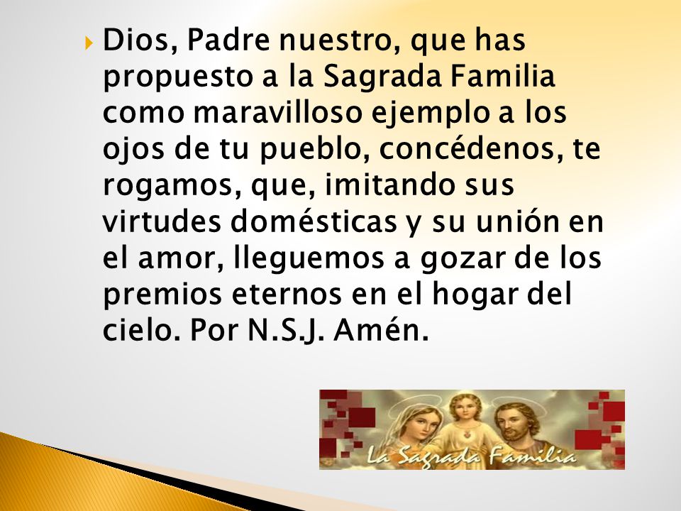 Dios, Padre nuestro, que has propuesto a la Sagrada Familia como maravilloso ejemplo a los ojos de tu pueblo, concédenos, te rogamos, que, imitando sus virtudes domésticas y su unión en el amor, lleguemos a gozar de los premios eternos en el hogar del cielo. Por N.S.J. Amén.