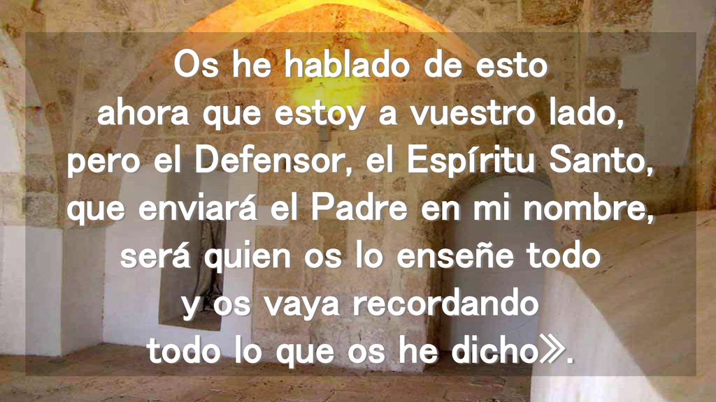 Os he hablado de esto ahora que estoy a vuestro lado, pero el Defensor, el Espíritu Santo, que enviará el Padre en mi nombre, será quien os lo enseñe todo y os vaya recordando todo lo que os he dicho».