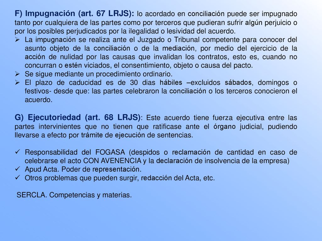 F) Impugnación (art. 67 LRJS): lo acordado en conciliación puede ser impugnado tanto por cualquiera de las partes como por terceros que pudieran sufrir algún perjuicio o por los posibles perjudicados por la ilegalidad o lesividad del acuerdo.